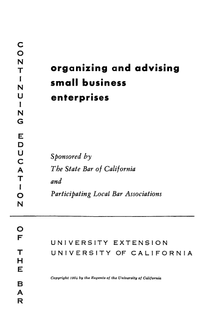 handle is hein.beal/orgnads0001 and id is 1 raw text is: 




C
0
N
T
I
N
U
I
N
G

E
D
U
C
A
T
I
0
N


UNIVERSITY EXTENSION
UNIVERSITY OF CALIFORNIA


Copyright 1954 by the Regents of the University of California


organizing and advising

small   business

enterprises






Sponsored by
The State Bar of California
and
Participating Local Bar Associations


0
F

T
H
E

B
A
R


