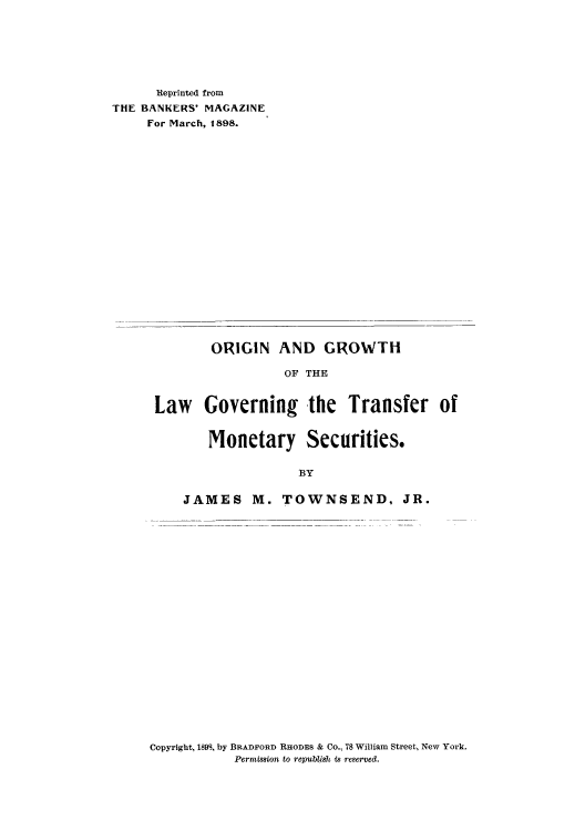 handle is hein.beal/orgorgov0001 and id is 1 raw text is: Reprinted from
THE BANKERS' MAGAZINE
For March, 1898.
ORIGIN AND GROWTH
OF THE
Law Governing the Transfer of
Monetary Securities.
BY
JAMES M. TOWNSEND, JR.

Copyright, 189S, by BRADFORD RHODES & Co., 78 William Street, New York.
Permission to republish is reserved.


