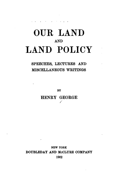 handle is hein.beal/orldadld0001 and id is 1 raw text is: 






   OUR LAND
          AND

LAND POLICY


  SPEECHES, LECTURES AND
  MISCELLANEOUS WRITINGS




          BY

     HENRY GEORGE
           /


        NEW YORK
DOUBLEDAY AND McCLURE COMPANY
          1902


