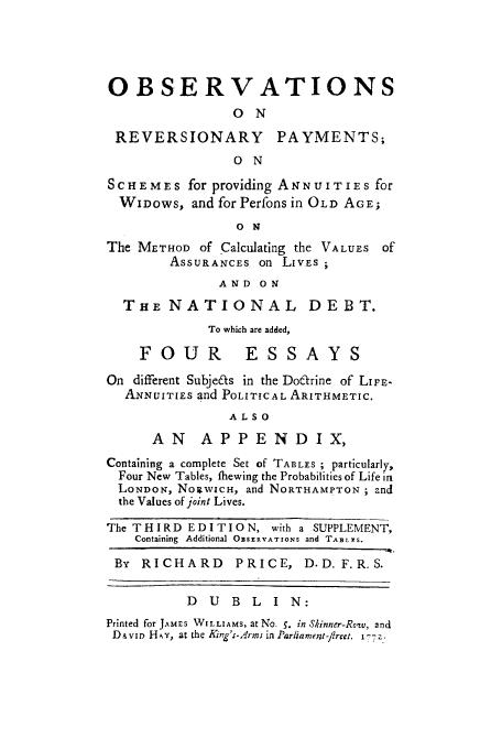 handle is hein.beal/ormenowgo0001 and id is 1 raw text is: OBSERVATIONS
O N
REVERSIONARY PAYMENTS;
0 N
SCHEMES for providing ANNUITIES for
WIDows, and for Perfons in OLD AGE;
o N
The METHOD of Calculating the VALUES of
ASSURANCES on LivEs
AND ON
THE NATIONAL DEBT.
To which are added,
FOUR           ESSAYS
On different Subjeas in the Doftrine of LIFE-
ANNUITIES and POLITICAL ARITHMETIC.
ALSO
AN     APPENDIX,
Containing a complete Set of TABLES ; particularly,
Four New Tables, fhewing the Probabilities of Life in
LONDON, NogWICH, and NORTHAMPTON ; and
the Values of joint Lives.
The THIRD EDITION, with a SUPPLEMENT,
Containing  Additional O SERVAT IONS and TABLXS.
By RICHARD       PRICE, D.D.F.R.S.
D U B L I N:
Printed for JAMES WILLIAMS, at No. 5. in SVinner-Ro~w, and
Diviz, HAY, at the ing's-rmi in Parliament-flreet. 1-7-


