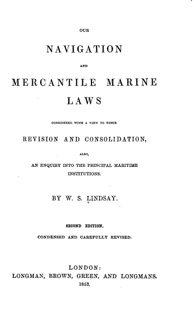 handle is hein.beal/ornnameme0001 and id is 1 raw text is: 




OUR


         NAVIGATION


                 AND



MERCANTILE MARINE



              LAWS



          CONSIDERED WITH A VIEW TO THEIR


   REVISION  AND  CONSOLIDATION,


                 ALSO,

     AN ENQUIRY INTO THE PRINCIPAL MARITIME

              INSTITUTIONS.


          BY W. S. LINDSAY.




             SECOND EDITION,

      CONDENSED AND CAREFULLY REVISED.





              LONDON:
LONGMAN, BROWN, GREEN, AND LONGMANS.
                 1853.


