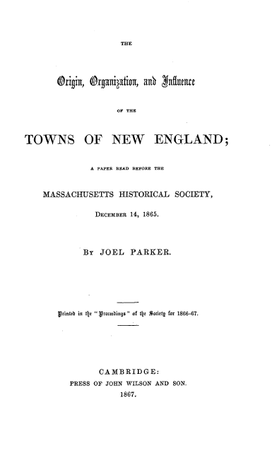 handle is hein.beal/ororinfeng0001 and id is 1 raw text is: THE

OF THE

TOWNS

OF NEW ENGLAND;

A PAPER READ BEFORE THE
MASSACHUSETTS HISTORICAL SOCIETY,
DECEMBER 14, 1865.
By JOEL PARKER.
Vrinitb in *ij Vrowbings of iz Sorittg for 1866-67.
CAMBRIDGE:
PRESS OF JOHN WILSON AND SON.
1867.



