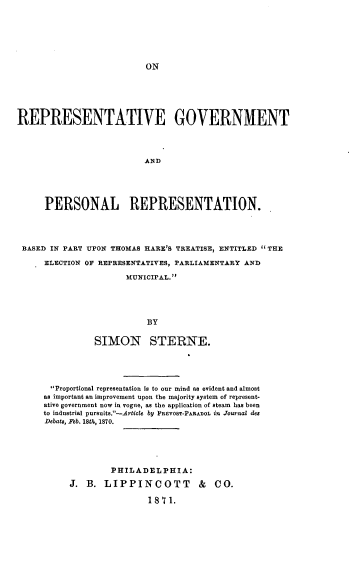handle is hein.beal/orpgvt0001 and id is 1 raw text is: 







ON


REPRESENTATIVE GOVERNMENT




                          AN D





      PERSONAL REPRESENTATION.




 BASED IN PART UPON THOMAS HARE'S TREATISE, ENTITLED THE

      ELECTION OF REPRESENTATIVES, PARLIAMENTARY AND

                      MUNICIPAL.





                           BY


                SIMON STERNE.


Proportional representation is to our mind as evident and almost
as important an improvement upon the majority system of represent-
ative government now in vogue, as the application of steam has been
to industrial pursuits.-Article by PREVOST-PARADOL in .Toturnsal des
Debats, Feb. 18tle, 1870.






              PHILADELPHIA:

     J.  B. LIPPINCOTT & CO.

                     1871.


