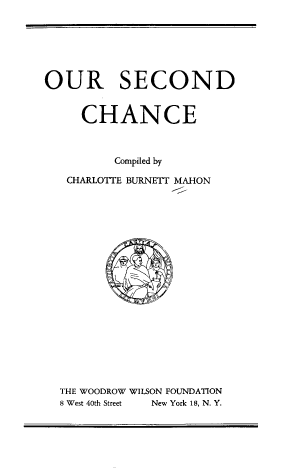 handle is hein.beal/orsndc0001 and id is 1 raw text is: OUR SECOND

CHANCE
Compiled by
CHARLOTTE BURNETT MAHON

THE WOODROW WILSON FOUNDATION
8 West 40th Street New York 18, N. Y.



