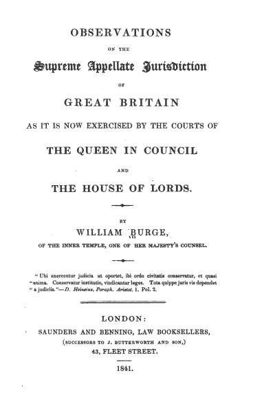 handle is hein.beal/osajgb0001 and id is 1 raw text is: OBSERVATIONS
ON THE
OF

GREAT

BRITAIN

AS IT IS NOW EXERCISED BY THE COURTS OF
THE QUEEN IN COUNCIL
AND
THE HOUSE OF LORDS.

WILLIAM :AURGE,
OF THE INNER TEMPLE, ONE OF HER MAJESTY'S COUNSEL.
,Ubi exercentur judicia ut oportet, ibi ordo cvita  consrvatur, et quasi
anima. Conservatur institutio, vindicantur leges. Tota quppe juris via dependet
a judciis. --D. Heinsius, Paraph. Aruot. 1. Pol 2.
LONDON:
SAUNDERS AND BENNING, LAW BOOKSELLERS,
(SUCCESSORS TO J, BUTTERWORTH AND SON,)
43, FLEET STREET.

1841


