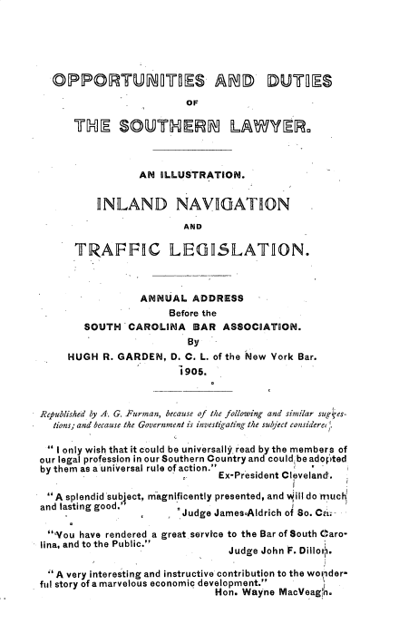 handle is hein.beal/osdssnlw0001 and id is 1 raw text is: 






  OPPORTUNIMES. AND DUTIES
                         OF

      THE SOUTHERN LAWYER13



                 AN ILLUSTRATION.


          INLAND NAVIGATION

                        AND

      TRAFFIC LEGISLATION.



                 ANNUAL   ADDRESS
                      Before the
        SOUTH  CAROLINA   BAR  ASSOCIATION.
                         By
     HUGH  R. GARDEN, D. C. L. of the New York Bar.
                        1905.



Rcpublished by A. G. Furman, because of the following and similar sug -es-
  tions; and because the Government is investigating the subject consideret

   I only wish that it could be universali. read by the members of
our legal profession in our Southern Country and could be adoFpted
by them as a universal rule of action.       a
                              Ex-President Cleveland.

 A splendid subject, magnificently presented, and 'ill do rriuck
 and lasting good.'
                       a Judge James.Aldrich of So. Ca;-

 Vou  have rendered a great service to the Bar of South Caro-
 lina, and to the Public.
                                Judge John F. Dilloth.

  A very interesting and instructive contribution to the wonder-
ful story of a marvelous economic development.
                             Hon. Wayne MacVeag',h.


