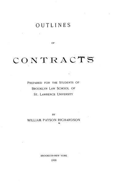 handle is hein.beal/osocspd0001 and id is 1 raw text is: 






         OUTLINES




                OF





CO0NT RA C TS5


PREPARED FOR THE STUDENTS OF
  BROOKLYN LAW SCHOOL OF
  ST. LAWRENCE UNIVERSITY





          BY

WILLIAM PAYSON RICHARDSON
             1)


BROOKLYN-NEW YORK
    1908


