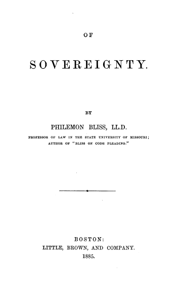 handle is hein.beal/osovg0001 and id is 1 raw text is: 




OF


SOVEREIGNTY.






                BY

      PHILEMON BLISS, LL.D.
PROFESSOR OF LAW IN THE STATE UNIVERSITY OF MISSOURI;
      AUTHOR OF BLISS ON CODE PLEADING.


         BOSTON:
LITTLE, BROWN, AND COMPANY.
           1885.


