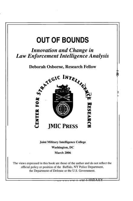 handle is hein.beal/otbndinv0001 and id is 1 raw text is: 










           OUT OF BOUNDS

        Innovation and Change in
Law Enforcement Intelligence Analysis


       Deborah Osborne, Research Fellow


W JMIC PRESS


              Joint Military Intelligence College
                     Washington, DC
                     March 2006


The views expressed in this book are those of the author and do not reflect the
    official policy or position of the Buffalo, NY Police Department,
         the Department of Defense or the U.S. Government.

                            . ...... 361    A 14L N A!.


