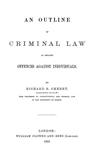 handle is hein.beal/otclwond0001 and id is 1 raw text is: 





       AN OUTLINE


                  OF



CRIMINAL LAW


                AS REGARDS


OFFENCES AGAINST INDIVIDUALS.




              BY

    RICHARD   R. CHERRY,
         BARRISTER-AT-LAW;
 REID PROFESSOR OF CONSTITUTIONAL AND CRIMINAL LAW
       IN THE UNIVERSITY OF DUBLIN.


           LONDON:
WILLIAM CLOWES AND SONS (LIMITED).

              1892.


