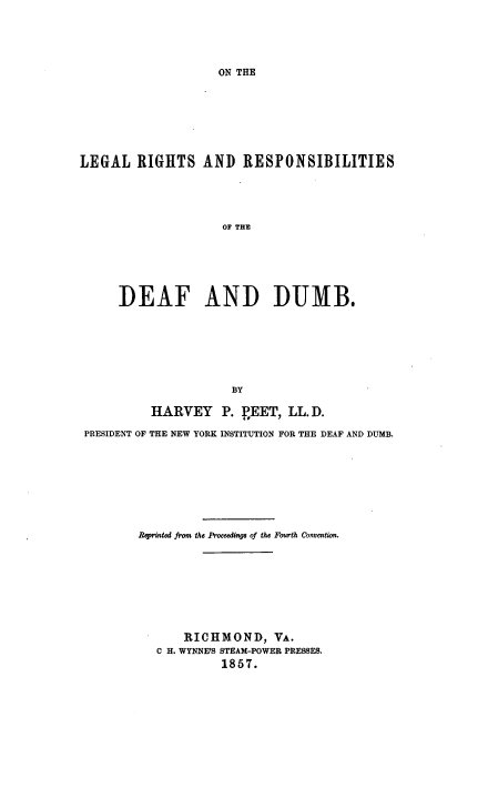 handle is hein.beal/otelglrght0001 and id is 1 raw text is: 





ON THE


LEGAL   RIGHTS AND RESPONSIBILITIES





                     OF THE






      DEAF AND DUMB.


                     BY

          HARVEY P. VEET, LL. D.

PRESIDENT OF THE NEW YORK INSTITUTION FOR THE DEAF AND DUMB.








        Reprinted from the Proceedings of the Fourth Convention.









              RICHMOND, VA.
          C H. WYNNE'S STEAM-POWER PRESSES.
                    1857.


