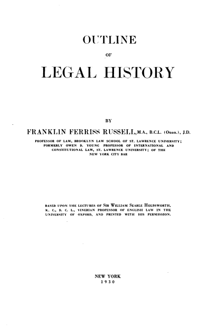 handle is hein.beal/otleolglh0001 and id is 1 raw text is: OUTLINE
OF
LEGAL HISTORY
BY
FRANKLIN          FERRISS RUSSELL,M.A., B.C.L. (Oxon.), J.D.
PROFESSOR OF LAW, BROOKLYN LAW SCHOOL OF ST. LAWRENCE UNIVERSITY;
FORMERLY OWEN D. YOUNG PROFESSOR OF INTERNATIONAL AND
CONSTITUTIONAL LAW, ST. LAWRENCE UNIVERSITY; OF THE
NEW YORK CITY BAR
BASED UPON THE LECTURES OF SIR WILLIAM SEARLE HOLDSWORTH,
K. C., D. C. L., VINERIAN PROFESSOR OF ENGLISH LAW IN THE
UNIVERSITY OF OXFORD, AND PRINTED WITH HIS PERMISSION.

NEW YORK
1930


