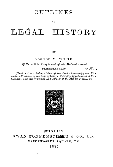 handle is hein.beal/otlghjt0001 and id is 1 raw text is: 


OUTLINES

         OF


LEGAL


HISTORY


BY


            ARCHER   M. WHITE
      Of the Middle Temple and of tke Midland Circuit
                BARRISTER-A T-LAW     6S. 3
  (Barstow Law Scholar, Holder of the First Studentship, and First
Lecture Prizeman of the Inns of Court; First Equity Scholar, and First
Common Law and Criminal Law Scholar of the Middle Temple, etc.)


                OWN  DO N
SWAN TN NEN.CAlN & CO., LIM.
        PATEE'MMTMR   SQUARE,  E.C.
                   1895


