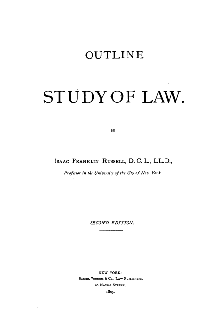 handle is hein.beal/otlinstuw0001 and id is 1 raw text is: OUTLINE
ST U DY 0 F LAW.
BY
ISAAC FRANKLIN RUSSELL, D. C. L., LL.D.,
Professor in the University of the City of New York.

SECOND EDITION.
NEW YORK:
BAIKR, VOORHIS & Co., LAW PUBLISHERS,
66 NASSAU STREET,
1895.


