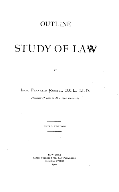 handle is hein.beal/otlnestdy0001 and id is 1 raw text is: 









             OUTLINE










STUDY OF LAW







                    BY








   ISAAC FRANKLIN RUSSELL, D.C.L., LL.D.


Professor of Law in New York University












      THIRD EDITION












         NEW YORK
 BAKER, VOORHIS & CO., LAW PUBLISHERS
       66 NASSAU STREET
           1900


