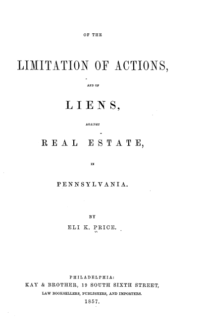 handle is hein.beal/otlnoas0001 and id is 1 raw text is: 




OF THE


LIMITATION OF ACTIONS,


               AND OF



           LIENS,


               AGAINST


REAL


ESTATE,


IN


PENNSYLVANIA.





       BY

  ELI K. PRICE.


          PHILADELPHIA:
KAY & BROTHER, 19 SOUTH SIXTH STREET,
    LAW BOOKSELLERS, PUBLISHERS, AND IMPORTERS.
             1857.


