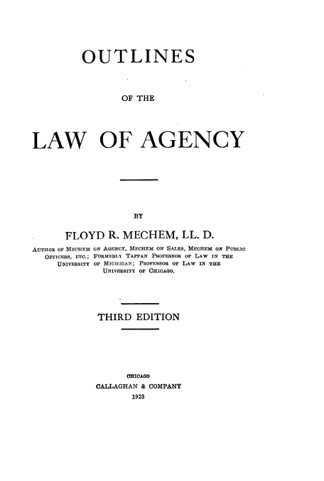 handle is hein.beal/oulageny0001 and id is 1 raw text is: OUTLINES
OF THE
LAW OF AGENCY

BY

FLOYD R. MECHEM, LL. D.
AUTHOR oF MECHEM ON AGENCY, MECHEM ON SALES, MECHEM ON PUBLIC
OFFICERS, ETC.; FORMERLY TAPPAN PROFESSOR OF LAW IN THE
UNIVERSITY OF MICHIGAN; PROFESSOR OF LAW IN THE
UNIVERSITY OF CHICAGO.
THIRD EDITION
CHICAGO
CALLAGHAN & COMPANY
1923



