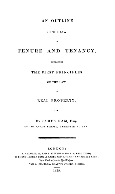 handle is hein.beal/oulawttco0001 and id is 1 raw text is: AN OUTLINE
OF TILE LAW
OF
TENURE AND TENANCY,
CONTAINING

THE FIRST PRINCIPLES
OF THE LAW
OF
REAL PROPERTY.

By JAMES RAM, ESQ.
,0P THE ;TNER TEMPLE, BARRISTER AT LAW.
LONDON:
A. MAXWELL, 21, AND R. STEVENS & SONS, 3o, BELL YARD;
R.PHENEY, INNER TEMPLE LANE; AND S. SVLET, 3, CHANCERY LANE,
3Cat 1ookIsellerz & Publisfyrs:
LND R. MILLIKEN, GRAFTON STREET, DUBLIN.
1825.


