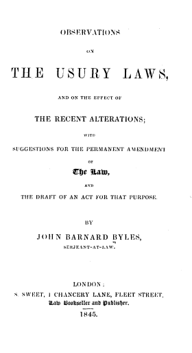 handle is hein.beal/oulera0001 and id is 1 raw text is: 



OBIS'RVATIO)NS


uN


THE USURY


LAWS,


          AND ON THE EFFECT OF


     THE RECENT  ALTERATIONS;

                WIT I

SUGGESTIONS FOR THE PERMANENT AMIENUMEN'T

                 OF


AN)


THE DRAFT OF AN ACT FOR THAT PURPOSE.



              BY

    JOh N BARNARD BYLES,
          SERJEANT-AT-LAW.


             LONDON:
S SWEET, 1 CHANCERY LANE, FLEET STREET,
        ?Lain Bookeller anit Vubliober.

               1845.


