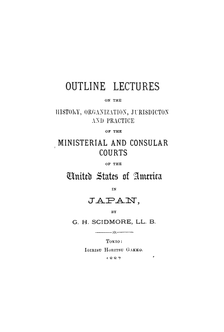 handle is hein.beal/oulorgpmi0001 and id is 1 raw text is: OUTLINE LECTURES
ON THE
IHISTORY, ORGANIZATION, JURISDICTON
AND PRACTICE
OF THE
MINISTERIAL AND CONSULAR
COURTS
OF THE
Rbittch States of Amittica
IN
JAPA 1 ,
BY
G. H. SCIDMORE, LL. B.
-:0:
ToKIo:
JGIRISU HORITSU GAKKO.
1 Q Q7


