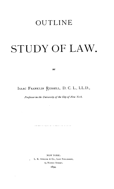 handle is hein.beal/oustla0001 and id is 1 raw text is: 










            OUTLINE












STUDY OF LAW.







                     BY








   ISAAC FRANKLIN RUSSELL, D. C. L., LL.D.,


Professor in the University of the City of New York.




























           NEW YORK:

   . L. K. STROUSH & Co., LAW PUBLISHERS,

          63 NASSAU STREET.

             1894.


