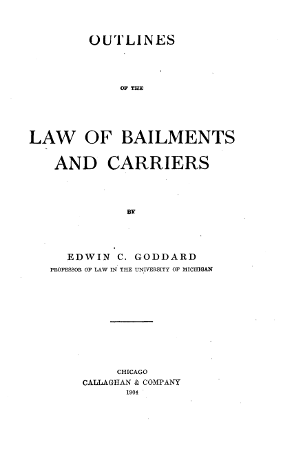 handle is hein.beal/outbailmcr0001 and id is 1 raw text is: 



         OUTLINES





             OF Tm






LAW OF BAILMENTS


AND CARRIERS





           BY





  EDWIN C. GODDARD
PROFESSOR OF LAW IN THE UNIVERSITY OF MICHIGAN


     CHICAGO
CALLAGHAN & COMPANY
      1904 *


