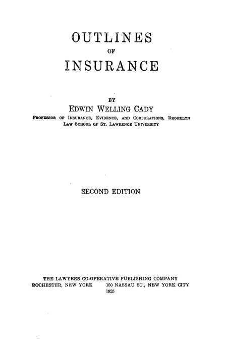 handle is hein.beal/outinsurc0001 and id is 1 raw text is: 





           OUTLINES

                    OF

         INSURANCE





                    BY
          EDWIN WELLING CADY
PROFESSOR OF INSURANCE, EVIDENCE, AND CORPORATIONS, BROOKLYN
        LAW SCHOOL OF ST. LAWRENCja UNIVERSITY










             SECOND EDITION













   THE LAWYERS CO-OPERATIVE PUBLISHING COMPANY
ROCHESTER, NEW YORK 150 NASSAU ST., NEW YORK CITY


