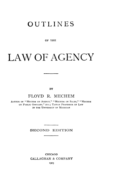 handle is hein.beal/outlagcy0001 and id is 1 raw text is: 







         OUTLINES




                OF THE






LAW OF AGENCY


BY


        FLOYD   R. MECHEM

AUTHOR OF MECHEM ON AGENCY, MECHEM ON SALES, MECHEM
   ON PuLIc OFFICERS, ETC.; TAPPAN PROFESSOR OF LAW
         IN THE UNIVERSITY OF MICHIGAN







         SECOND   EDITION








               CHICAGO
         CALLAGHAN & COMPANY
                 1903


