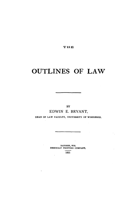 handle is hein.beal/outlaw0001 and id is 1 raw text is: ,THE

OUTLINES OF LAW
BY
EDWIN E. BRYANT,
DEAN OF LAW FACULTY, UNIVERSITY OF WISCONSIN,
MADISON, WIS.
DEMOCRAT PRINTING COMPANY.
1895


