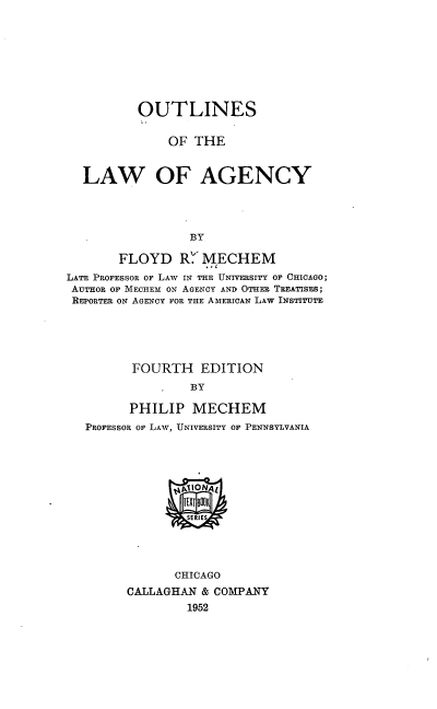 handle is hein.beal/outofthlag0001 and id is 1 raw text is: OUTLINES
OF THE
LAW OF AGENCY
BY
FLOYD R.' MECHEM
LATE PROFESSOR OF LAW IN THE UNIVERSITY OF CHICAGO;
AUTHOR OF MECHEM ON AGENCY AND OTHER TREATISES;
REPORTER ON AGENCY FOR THE AMERICAN LAW INSTITUTE

FOURTH EDITION
BY
PHILIP MECHEM
PROFESSOR OF LAW, UNIVERSITY OF PENNSYLVANIA
CHICAGO
CALLAGHAN & COMPANY
1952


