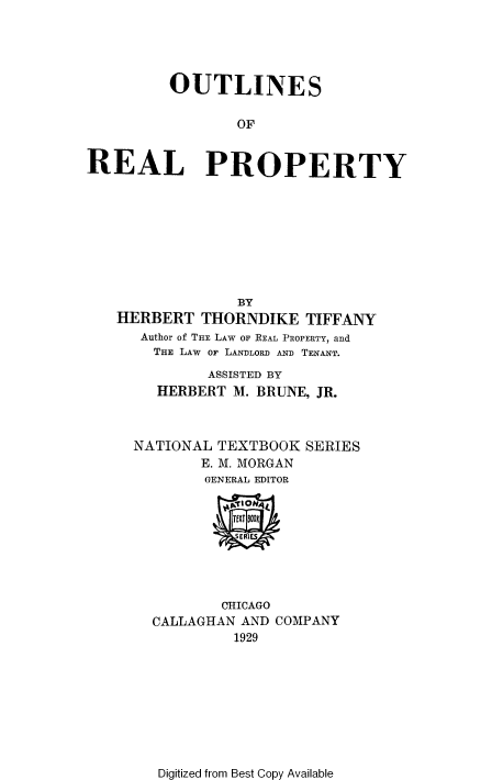 handle is hein.beal/outreap0001 and id is 1 raw text is: 





         OUTLINES

                 OF


REAL PROPERTY









                 BY
   HERBERT   THORNDIKE   TIFFANY
      Author of THE LAW OF REAL PROPERTY, and
        THE LAW OF LANDLORD AND TENANT.

              ASSISTED BY
        HERBERT  M. BRUNE, JR.



     NATIONAL  TEXTBOOK  SERIES
             E. M. MORGAN
             GENERAL EDITOR


                 TfW I0N1
                 SERIES




               CHICAGO
       CALLAGHAN  AND COMPANY
                 1929


Digitized from Best Copy Available


