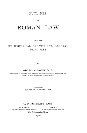 handle is hein.beal/outrmal0001 and id is 1 raw text is: 





         OUTLINES


               OF



ROMAN LAW





            COMPRISING


ITS  HISTORICAL GROWTH AND GENERAL

                  PRINCIPLES






                       BY


            WILLIAM  C. MOREY, PH. D.

  PROFESSOR OF HISTORY AND POLITICAL SCIENCE-FORMERLY PROFESSOR OF
           LATIN-IN THE UNIVERSITY OF ROCHESTER






              THIRTEEN TH IMPRESSION






              G. P. PUTNAM'S  SONS

         NEW YORK                LONDON
    27 WEST TWENTY-THIRD STREET      24 BEDFORD STREET, STRAND
                Ebe guicktboder Vress
                      1906


