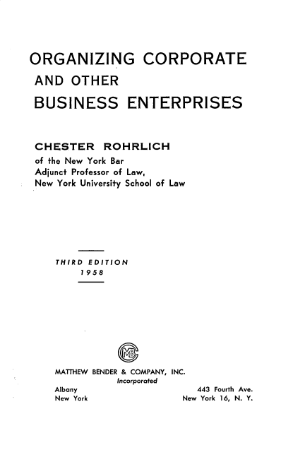handle is hein.beal/ozgctaor0001 and id is 1 raw text is: 




ORGANIZING CORPORATE

AND OTHER

BUSINESS ENTERPRISES



CHESTER ROHRLICH
of the New York Bar
Adjunct Professor of Law,
New York University School of Law







    THIRD EDITION
        1958









    MATTHEW BENDER & COMPANY, INC.
              Incorporated
    Albany                 443 Fourth Ave.
    New York             New York 16, N. Y.


