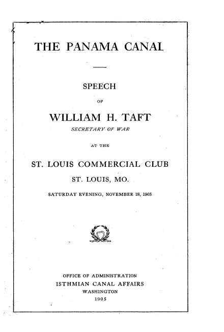 handle is hein.beal/paclswts0001 and id is 1 raw text is: 








THE PANAMA CANAL







           SPEECH


              OF



    WILLIAM H. TAFT

         SECRETARY OF WAR


             AT THE



ST. LOUIS COMMERCIAL CLUB


     ST. LOUIS, MO.


SATURDAY EVENING, NOVEMBER 18, 1905
















   OFFICE OF ADMINISTRATION

   ISTHMIAN CANAL AFFAIRS
       WASHINGTON
          1905


