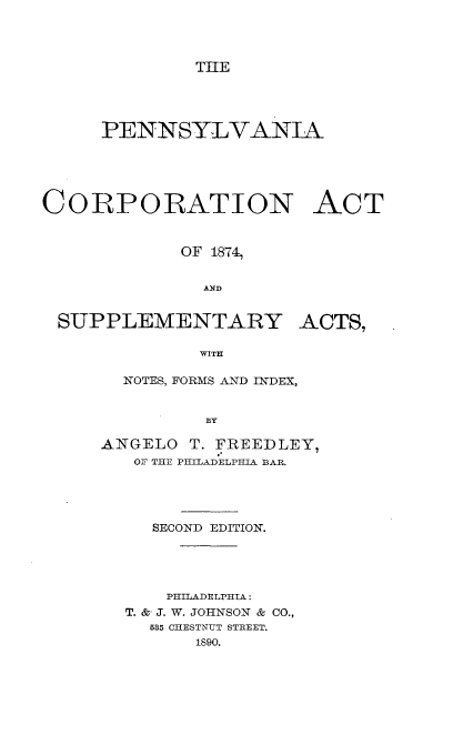 handle is hein.beal/pacpat0001 and id is 1 raw text is: 




              THE





     PENNSYLVANIA






CORPORATION ACT



             OF 1874,


               AND


 SUPPLEMENTARY ACTS,

              WITH


  NOTES, FORMS AND INDEX,


         BY

ANGELO  T. FREEDLEY,
   OF THE PHILADELPHIA BAR.


  SECOND EDITION.





    PHILADELPHIA:
T. &- J. W. JOHNSON & CO.,
  585 CHESTNUT STREET.
      1890.


