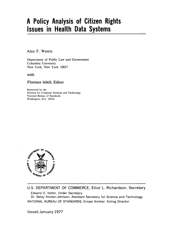 handle is hein.beal/pacrihds0001 and id is 1 raw text is: 




A   Policy Analysis of Citizen Rights

Issues in Health Data Systems


Alan F. Westin

Department of Public Law and Government
Columbia University
New York, New York 10027

with

Florence Isbell, Editor

Sponsored by the
Institute for Computer Sciences and Technology
National Bureau of Standards
Washington, D.C. 20234















*              *P
04     n
    U


    el  Uo14


U.S. DEPARTMENT


OF  COMMERCE, Elliot   L. Richardson, Secretary


  Edward 0. Vetter, Under Secretary
  Dr. Betsy Ancker-Johnson, Assistant Secretary for Science and Technology
NATIONAL BUREAU  OF STANDARDS,  Ernest Ambler, Acting Director


Issued January 1977


