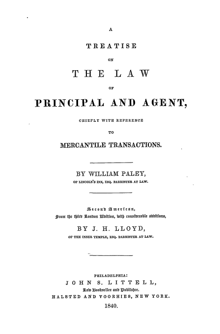 handle is hein.beal/paley0001 and id is 1 raw text is: TREATISE
ON
THE LAW
OF

PRINCIPAL AND AGENT,
CHIEFLY WITH REFERENCE
TO
MERCANTILE TRANSACTIONS.

BY WILLIAM PALEY,
OF LINCOLN'S INN, ESQ. BARRISTER AT LAW.
ffroI tc tfrb 3Lolaon Mbtfon, biftD consfunab e abtlutfots,
BY J. H. LLOYD,
OF THE INNER TEMPLE, ESQ. BXRRISTER AT LAW.
PHILADELPHIA:
J O   H   N   S.   L   I T   T  E  L   L,
Aab, 33ooItsellcv aubf 3Ubfsr.
HALSTED AND VOORHIES, NEW YORK.
1840.


