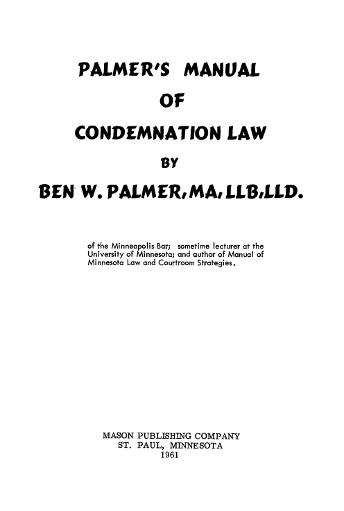 handle is hein.beal/palmanu0001 and id is 1 raw text is: PALMER'S MANUAL
OF
CONDEMNATION LAW
BY

BEN W. PALMER, MA, LLB,LLD.
of the Minneapolis Bar; sometime lecturer at the
University of Minnesota; and author of Manual of
Minnesota Law and Courtroom Strategies.
MASON PUBLISHING COMPANY
ST. PAUL, MINNESOTA
1961


