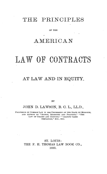 handle is hein.beal/pamlwcoeq0001 and id is 1 raw text is: 





THE PRINCIPLES


             OF THE



     AMERICAN


LAW OF CONTRACTS





    AT  LAW   AND IN EQUITY.






                  BY

    JOHN  D. LAWSON, B. C. L., LL.D.,
PROFESSOR OF COMMON LAW IN THE UNIVERSITY OF THE STATE OF MISSOURI,
   AND AUTHOR OF  RIGHTS, REMEDIES AND PRACTICE,  THE
       LAW OF USAGES AND CUSTOMS, LEADING CASES
             SIMPLIFIED, ETC., ETC.






               ST. LOUIS:
    THE  F. H. THOMAS LAW BOOK CO.,
                 .1893.


