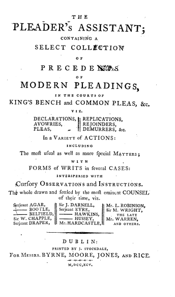 handle is hein.beal/pamr0001 and id is 1 raw text is: THE
PLEADER's ASSISTANT;
CONTAINING A
SELECT COLLECTIONF
O F
PRECEDEK&MS
OF
MODERN PLEADINGS,
IN THE COURTS OF
KING'S BENCH and COMMON PLEAS, &c.
DECLARATIONS, REPLICATIONS,
AVOWRIES,      REJOINDERS,
PLEAS,     -   DEMURRERS, &c.
In a VARIETY of ACTIONS:
INCLUDING
The moff ufual as well as more fpecial M4TTERS;
W I T H
FORMS of WRITS in feveral CASES:
INTERSPERSED WITH
1Curfory OBSERVATIONS and INSTRUCTIONS.
Thi whole drawn and fettled by the mofi eminent COUNSEL
of their time, viz.
gerjeant AGAR,  I Sir J. DARNELL,  Mr. L. ROBINSON,
t   BOOTLE,   Serjeant EYRE,  Sir M. WRIGHT,
- BELFIELD,       HAWKINS,     THE LATE
Sic W. CHAPPLE,    HUSSEY,   Mr. WARREN,
Serjeant DRAPER,  Mr.HARDCASTLE,  AND OTHERS.
D UB L I N:
PRINTED BY J. STOCKDALE,
FOR MESSRS. BYRNE, MOORE, JONES, AND RICE.
M,DCCXCV.


