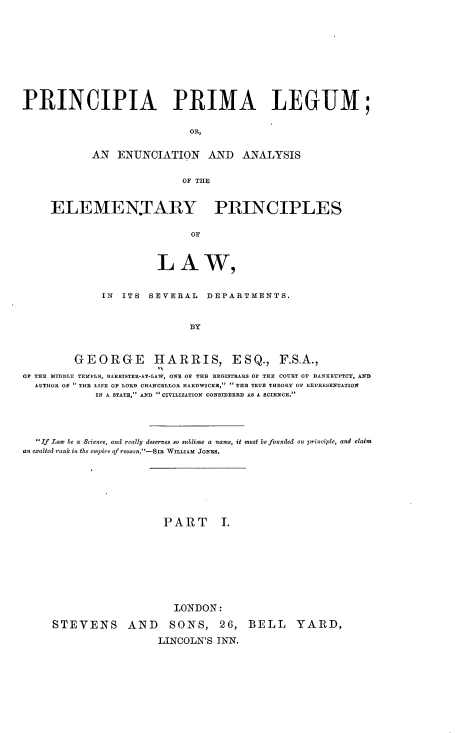 handle is hein.beal/papalm0001 and id is 1 raw text is: 












PRINCIPIA PRIMA LEGUM;


                             OR,


            AN  ENUNCIATION AND ANALYSIS


                           OF THE



     ELEMENJARY PRINCIPLES


                             OF



                       LAW,


              IN ITS  SEVERAL  DEPARTMENTS.



                             BY



         GEORGE HARRIS, ESQ., F.S.A.,

OF THE MIDDLE TEMPLE, BARRISTER-AT-LAW, ONE OF THE REGISTRARS OF THE COURT OF BANKRUPTCY, AND
  AUTHOR OF  THE LIFE OF LORID CHANCELLOR HARDWICKR,  THE TRUE THEORY OF REPRESENTATION
            IN A STATE, AND  CIVILIZATION CONSIDERED AS A SCIENCE.





  If Law be a Science, and really deserves so sublime a name, it must be founded on principle, and claim
an exalted rank in the empire of reason.-Sr WILLIAM JOES.









                        PART I.










                          LONDON:

     STEVENS AND SONS, 26, BELL YARD,

                       LINCOLN'S INN.


