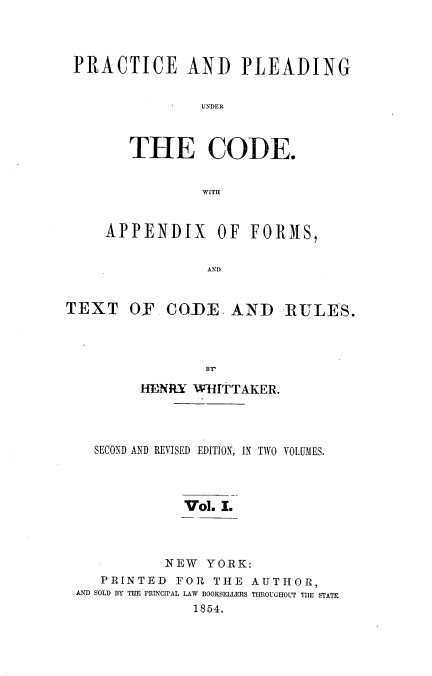 handle is hein.beal/paputc0001 and id is 1 raw text is: PRACTICE AND PLEADING
UNDER
THE CODE.
WITH
APPENDIX OF FORMS,
AND
TEXT OF CODE AND RULES.
sr
HENRY WHITTAKER.
SECOND AND REVISED EDITION, IN TWO VOLUMES.
Vol. I.
NEW YORK:
PRINTED FOR THE AUTHOR,
AND SOLD BY THE PRINCIPAL LAW BOOKSELLERS THROUGHOLT THE STATR
1854.


