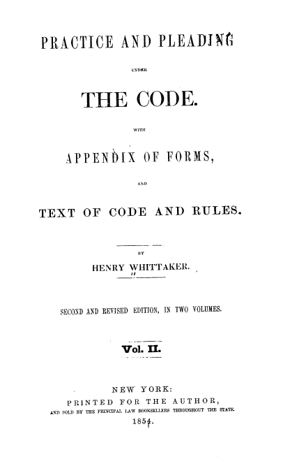 handle is hein.beal/paputc0002 and id is 1 raw text is: PRACTICE AND PLEADI N1
U\DeR
THE CODE.
WITHI
APPENPIX OF FORMS,
AND
TEXT OF CODE AND RULES.

HENRY WHITTAKER.
SECOND AND REVISED EDITION, IN TWO VOLUMES.
Vol. II.
NEW YORK:
PRINTED       FOR     THE    AUTHOR,
AND SOLD BY THE PRINCIPAL LAW BOOKSELIERS THROUGHOUT THE STATE.
185f.

BY



