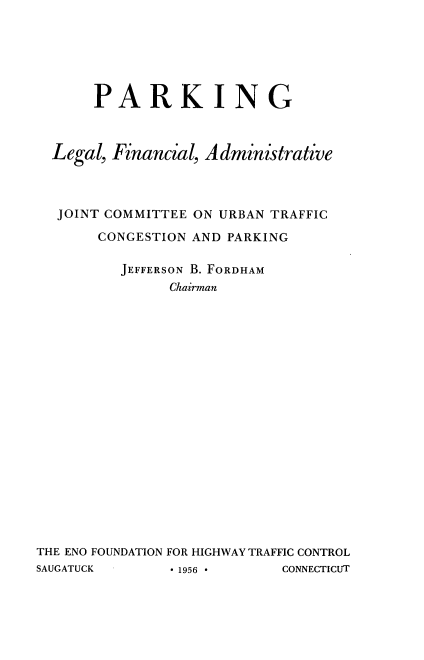 handle is hein.beal/park0001 and id is 1 raw text is: PARKING
Legal, Financial, Administrative
JOINT COMMITTEE ON URBAN TRAFFIC
CONGESTION AND PARKING
JEFFERSON B. FORDHAM
Chairman
THE ENO FOUNDATION FOR HIGHWAY TRAFFIC CONTROL

SAUGATUCK

CONNECTICUT

* 1956 *


