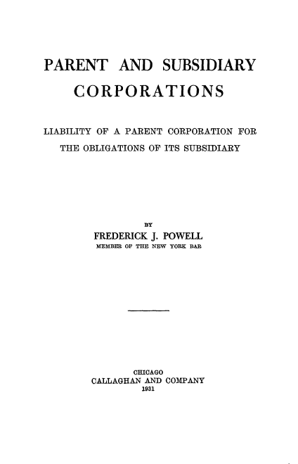 handle is hein.beal/parsubcorp0001 and id is 1 raw text is: 





PARENT AND SUBSIDIARY


     CORPORATIONS



LIABILITY OF A PARENT CORPORATION FOR

   THE OBLIGATIONS OF ITS SUBSIDIARY







               BY
        FREDERICK J. POWELL
        MEMBER OF THE NEW YORK BAR


      CHICAGO
CALLAGHAN AND COMPANY
        1931


