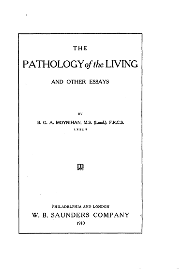 handle is hein.beal/patholv0001 and id is 1 raw text is: 








THE


PATHOLOGYoJ the LIVING


       AND OTHER ESSAYS





              BY

    B. G. A. MOYNIHAN, M.S. (Lond.), F.R.C.S.
             LEEDS


     PHILADELPHIA AND LONDON

W. B. SAUNDERS COMPANY
            1910


