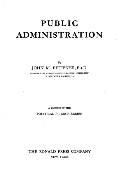 handle is hein.beal/pbcantn0001 and id is 1 raw text is: 






          PUBLIC


ADMINISTRATION







                 By

      JOHN  M. PFIFFNER, PH.D.
               It
      PROFESSOR OF PUBLIC ADMINISTRATION, UNIVERSITY
            OF SOUTHERN CALIFORNIA


        A VOLUME OF THE

   POLITICAL SCIENCE SERIES











THE RONALD  PRESS COMPANY
         NEW YORK


