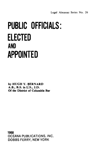 handle is hein.beal/pbcof0001 and id is 1 raw text is: 

Legal Almanac Series No. 26


PUBLIC OFFICIALS:


ELECTED

AND

APPOINTED


by HUGH Y. BERNARD
A.B., B.S. in L.S., J.D.
Of the District of Columbia Bar










1968
OCEANA PUBIJCATIONS. INC.
DOBBS FERRY, NEW YORK


