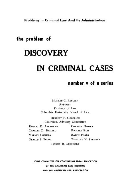 handle is hein.beal/pbdcc0001 and id is 1 raw text is: 





Problems In Criminal Law And Its Administration


the problem of




    DISCOVERY




           IN CRIMINAL CASES




                             number v of a series




                    MONRAD G. PAULSEN
                        Reporter
                     Professor of Law
              Columbia University School of Law

                   HERBERT F. GOODRICH
                Chairman, Advisory Committee
       ROBERT D. ABRAHAMS      CHARLES HORSKY
       CHARLES D. BREITEL      RICHARD KUH
       MARVIN COMISKY          RALPH PHARR
       GERALD F, FLOOD         TIMOTHY N. PFEIFFER
                    HARRIS B. STEINBERG





          JOINT COMMITTEE ON CONTINUING LEGAL EDUCATION
                OF THE AMERICAN LAW INSTITUTE
                AND THE AMERICAN BAR ASSOCIATION


