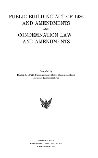 handle is hein.beal/pblbldga0001 and id is 1 raw text is: 





PUBLIC BUILDING ACT OF 1926


       AND AMENDMENTS

                  AND


     CONDEMNATION LAAi


       AND AMENDMENTS


            Compiled by
ELMER A. LEwIs, Superintendent House Document Room
         House of Representatives


























           UNITED STATES
       GOVERNMENT PRINTING OFFICE
          WASHINGTON : 1931


